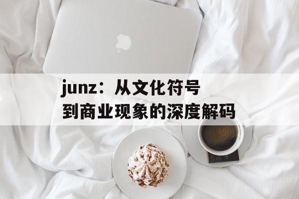 junz：从文化符号到商业现象的深度解码-第1张图片-