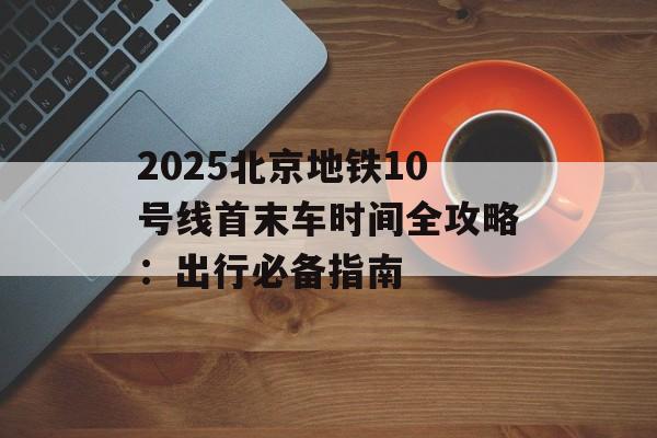 2025北京地铁10号线首末车时间全攻略：出行必备指南-第1张图片-