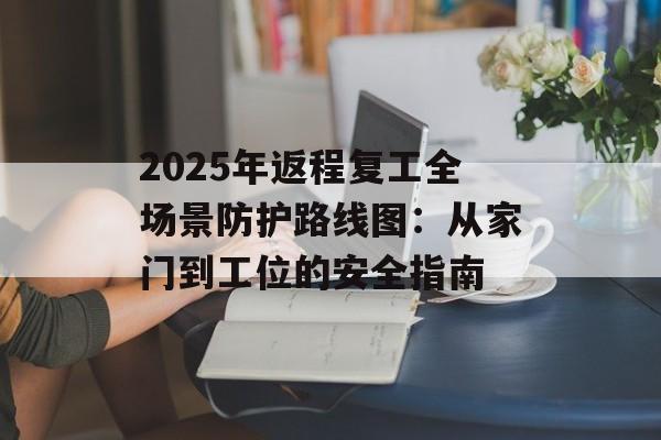 2025年返程复工全场景防护路线图：从家门到工位的安全指南-第1张图片-