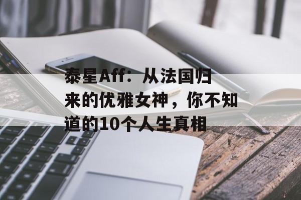 泰星Aff：从法国归来的优雅女神，你不知道的10个人生真相-第1张图片-