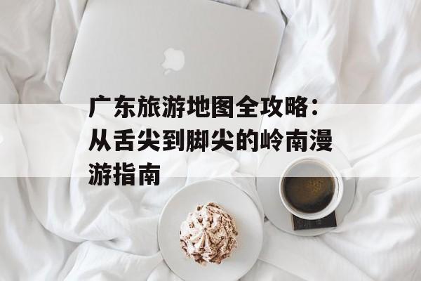 广东旅游地图全攻略：从舌尖到脚尖的岭南漫游指南-第1张图片-