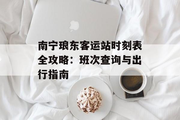 南宁琅东客运站时刻表全攻略：班次查询与出行指南-第1张图片-