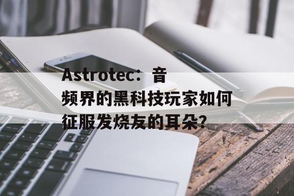 Astrotec：音频界的黑科技玩家如何征服发烧友的耳朵？-第1张图片-