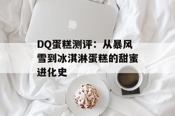 DQ蛋糕测评：从暴风雪到冰淇淋蛋糕的甜蜜进化史-第1张图片-