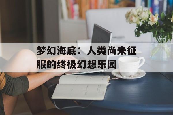 梦幻海底：人类尚未征服的终极幻想乐园-第1张图片-