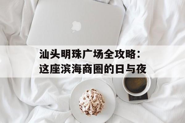 汕头明珠广场全攻略：这座滨海商圈的日与夜-第1张图片-