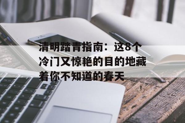 清明踏青指南：这8个冷门又惊艳的目的地藏着你不知道的春天-第1张图片-