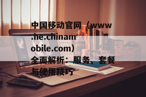 中国移动官网（www.he.chinamobile.com）全面解析：服务、套餐与使用技巧-第1张图片-