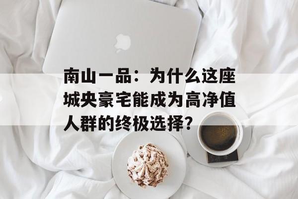 南山一品：为什么这座城央豪宅能成为高净值人群的终极选择？-第1张图片-
