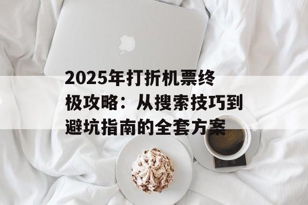 2025年打折机票终极攻略：从搜索技巧到避坑指南的全套方案-第1张图片-