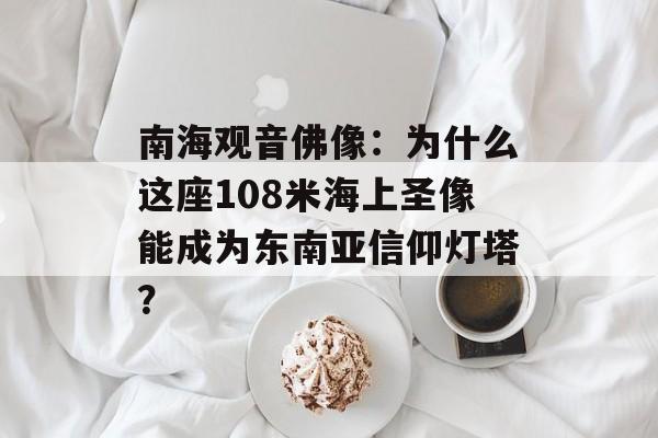 南海观音佛像：为什么这座108米海上圣像能成为东南亚信仰灯塔？-第1张图片-