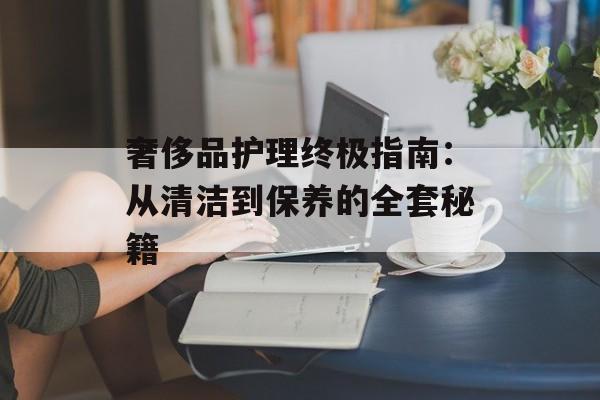 奢侈品护理终极指南：从清洁到保养的全套秘籍-第1张图片-