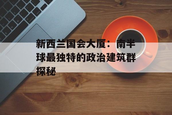 新西兰国会大厦：南半球最独特的政治建筑群探秘-第1张图片-