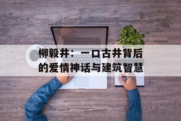 柳毅井：一口古井背后的爱情神话与建筑智慧-第1张图片-