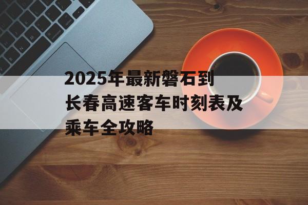 2025年最新磐石到长春高速客车时刻表及乘车全攻略-第1张图片-