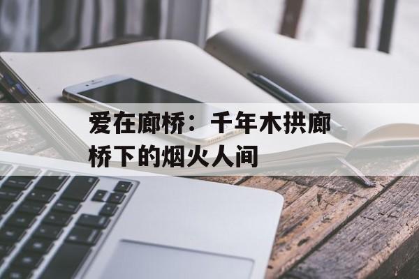 爱在廊桥：千年木拱廊桥下的烟火人间-第1张图片-