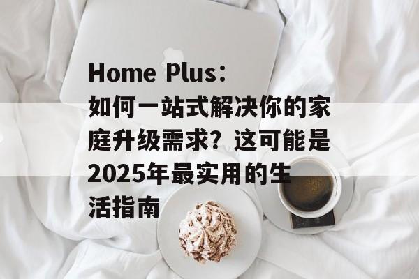 Home Plus：如何一站式解决你的家庭升级需求？这可能是2025年最实用的生活指南-第1张图片-