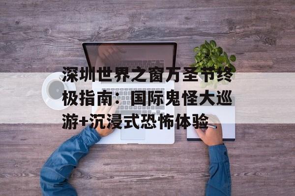 深圳世界之窗万圣节终极指南：国际鬼怪大巡游+沉浸式恐怖体验-第1张图片-