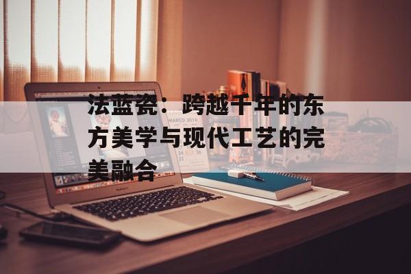 法蓝瓷：跨越千年的东方美学与现代工艺的完美融合-第1张图片-