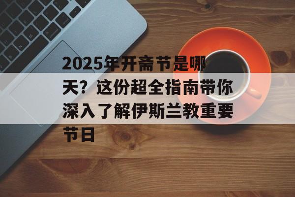 2025年开斋节是哪天？这份超全指南带你深入了解伊斯兰教重要节日-第1张图片-