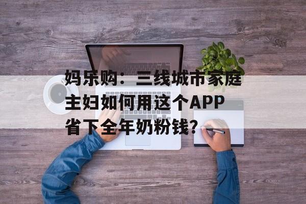 妈乐购:三线城市家庭主妇如何用这个APP省下全年奶粉钱?-第1张图片- 妈乐购:三线城市家庭主妇如何用这个APP省下全年奶粉钱?-第1张图片-