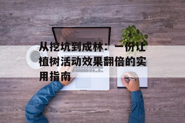 从挖坑到成林：一份让植树活动效果翻倍的实用指南-第1张图片-
