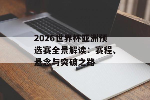 2026世界杯亚洲预选赛全景解读：赛程、悬念与突破之路-第1张图片-