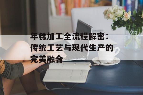 年糕加工全流程解密：传统工艺与现代生产的完美融合-第1张图片-