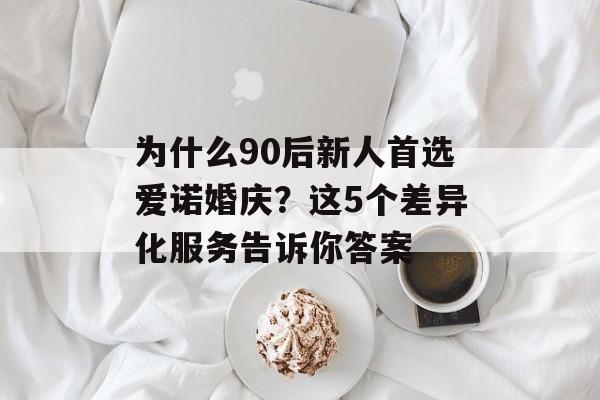 为什么90后新人首选爱诺婚庆？这5个差异化服务告诉你答案-第1张图片-