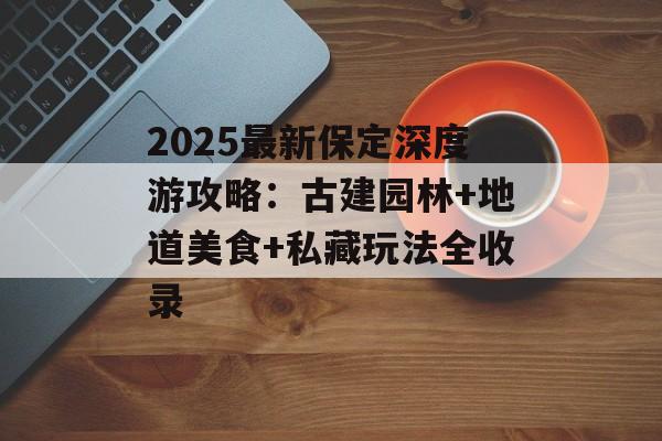 2025最新保定深度游攻略：古建园林+地道美食+私藏玩法全收录-第1张图片-