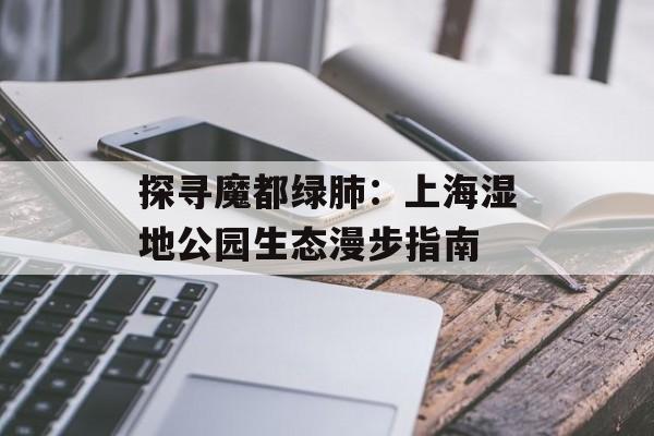 探寻魔都绿肺：上海湿地公园生态漫步指南-第1张图片-