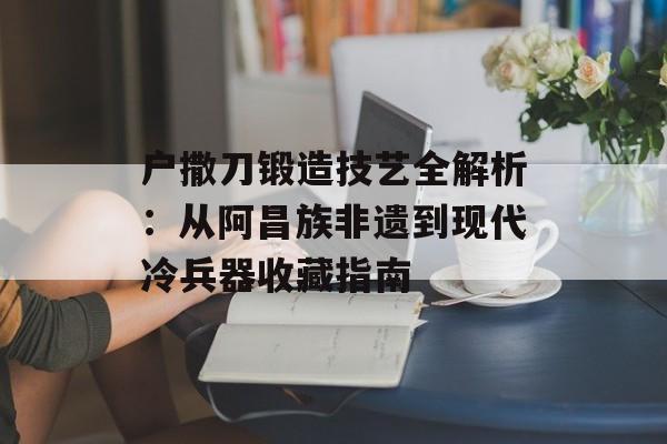 户撒刀锻造技艺全解析：从阿昌族非遗到现代冷兵器收藏指南-第1张图片-