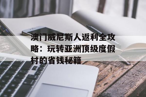 澳门威尼斯人返利全攻略:玩转亚洲顶级度假村的省钱秘籍-第1张图片- 澳门威尼斯人返利全攻略:玩转亚洲顶级度假村的省钱秘籍-第1张图片-