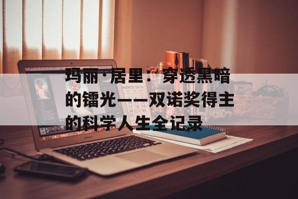 玛丽·居里：穿透黑暗的镭光——双诺奖得主的科学人生全记录-第1张图片-