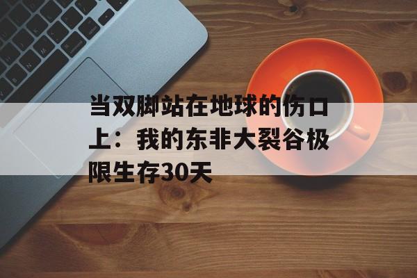 当双脚站在地球的伤口上：我的东非大裂谷极限生存30天-第1张图片-