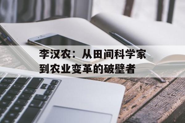 李汉农：从田间科学家到农业变革的破壁者-第1张图片-
