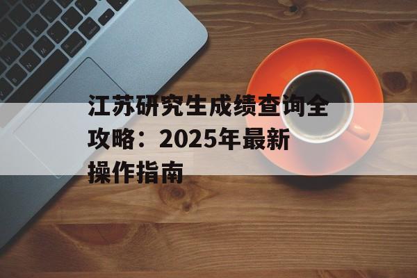 江苏研究生成绩查询全攻略：2025年最新操作指南-第1张图片-
