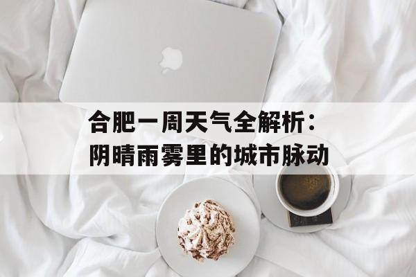 合肥一周天气全解析：阴晴雨雾里的城市脉动-第1张图片-