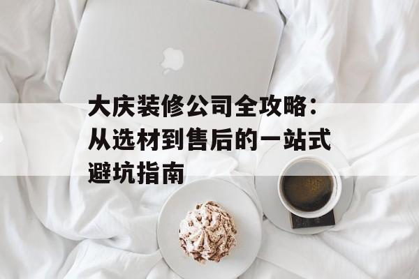 大庆装修公司全攻略：从选材到售后的一站式避坑指南-第1张图片-