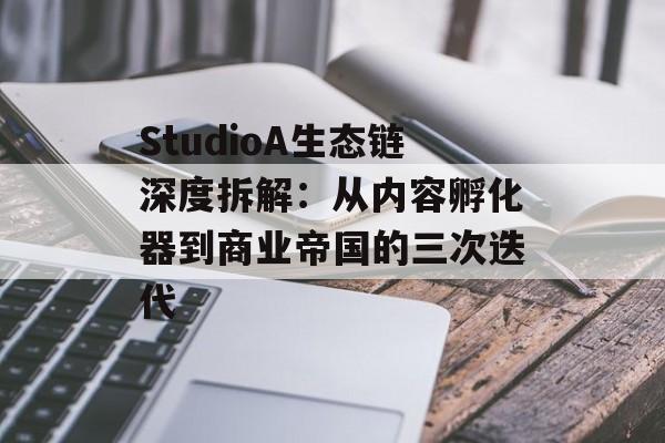StudioA生态链深度拆解：从内容孵化器到商业帝国的三次迭代-第1张图片-