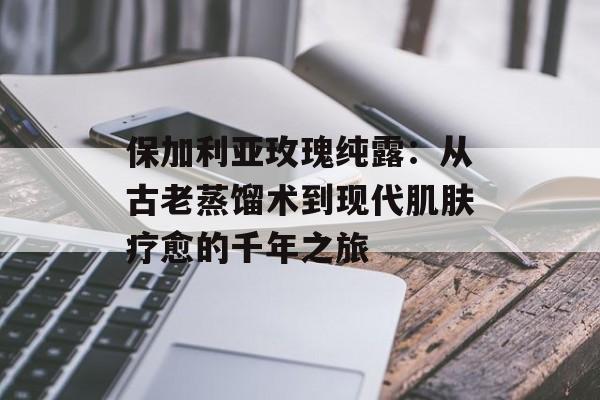 保加利亚玫瑰纯露：从古老蒸馏术到现代肌肤疗愈的千年之旅-第1张图片-