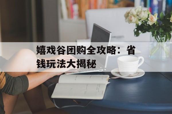 嬉戏谷团购全攻略:省钱玩法大揭秘-第1张图片- 嬉戏谷团购全攻略:省钱玩法大揭秘-第1张图片-
