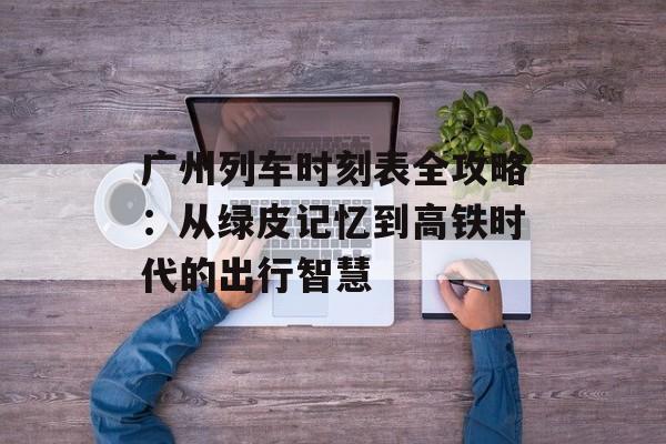 广州列车时刻表全攻略：从绿皮记忆到高铁时代的出行智慧-第1张图片-