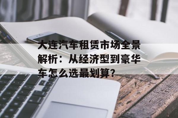 大连汽车租赁市场全景解析：从经济型到豪华车怎么选最划算？-第1张图片-