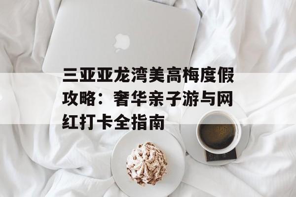 三亚亚龙湾美高梅度假攻略：奢华亲子游与网红打卡全指南-第1张图片-