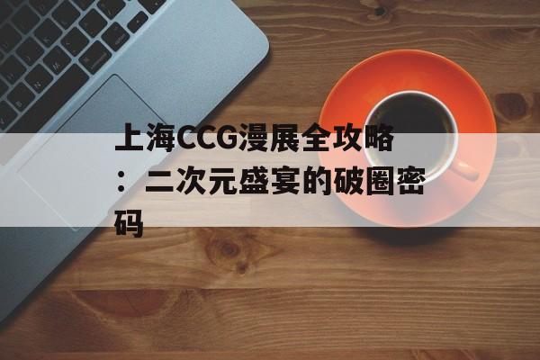 上海CCG漫展全攻略：二次元盛宴的破圈密码-第1张图片-