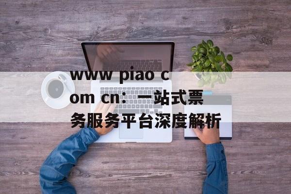 www piao com cn：一站式票务服务平台深度解析-第1张图片-