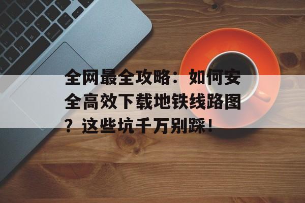 全网最全攻略：如何安全高效下载地铁线路图？这些坑千万别踩！-第1张图片-
