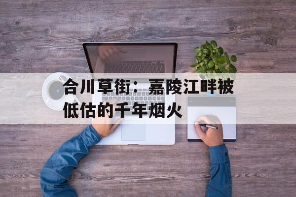 合川草街：嘉陵江畔被低估的千年烟火-第1张图片-
