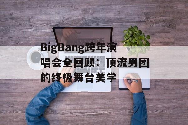 BigBang跨年演唱会全回顾：顶流男团的终极舞台美学-第1张图片-